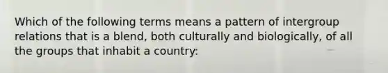 Which of the following terms means a pattern of intergroup relations that is a blend, both culturally and biologically, of all the groups that inhabit a country: