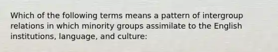 Which of the following terms means a pattern of intergroup relations in which minority groups assimilate to the English institutions, language, and culture: