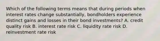 Which of the following terms means that during periods when interest rates change substantially, bondholders experience distinct gains and losses in their bond investments? A. credit quality risk B. interest rate risk C. liquidity rate risk D. reinvestment rate risk