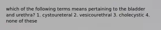 which of the following terms means pertaining to the bladder and urethra? 1. cystoureteral 2. vesicourethral 3. cholecystic 4. none of these