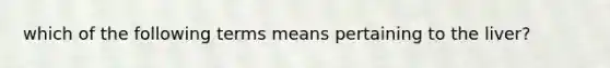 which of the following terms means pertaining to the liver?