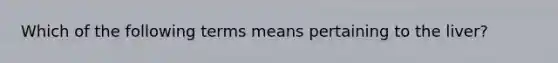 Which of the following terms means pertaining to the liver?