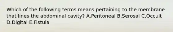 Which of the following terms means pertaining to the membrane that lines the abdominal cavity? A.Peritoneal B.Serosal C.Occult D.Digital E.Fistula