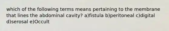 which of the following terms means pertaining to the membrane that lines the abdominal cavity? a)fistula b)peritoneal c)digital d)serosal e)Occult