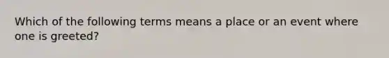 Which of the following terms means a place or an event where one is greeted?