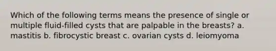 Which of the following terms means the presence of single or multiple fluid-filled cysts that are palpable in the breasts? a. mastitis b. fibrocystic breast c. ovarian cysts d. leiomyoma