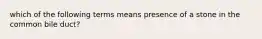 which of the following terms means presence of a stone in the common bile duct?