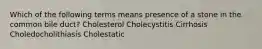 Which of the following terms means presence of a stone in the common bile duct? Cholesterol Cholecystitis Cirrhosis Choledocholithiasis Cholestatic