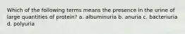 Which of the following terms means the presence in the urine of large quantities of protein? a. albuminuria b. anuria c. bacteriuria d. polyuria
