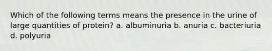 Which of the following terms means the presence in the urine of large quantities of protein? a. albuminuria b. anuria c. bacteriuria d. polyuria