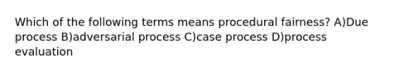 Which of the following terms means procedural fairness? A)Due process B)adversarial process C)case process D)process evaluation