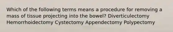 Which of the following terms means a procedure for removing a mass of tissue projecting into the bowel? Diverticulectomy Hemorrhoidectomy Cystectomy Appendectomy Polypectomy