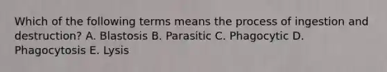 Which of the following terms means the process of ingestion and destruction? A. Blastosis B. Parasitic C. Phagocytic D. Phagocytosis E. Lysis