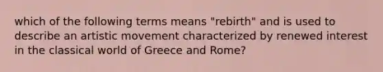 which of the following terms means "rebirth" and is used to describe an artistic movement characterized by renewed interest in the classical world of Greece and Rome?