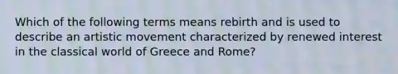 Which of the following terms means rebirth and is used to describe an artistic movement characterized by renewed interest in the classical world of Greece and Rome?