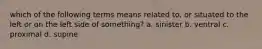 which of the following terms means related to, or situated to the left or on the left side of something? a. sinister b. ventral c. proximal d. supine