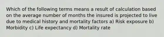 Which of the following terms means a result of calculation based on the average number of months the insured is projected to live due to medical history and mortality factors a) Risk exposure b) Morbidity c) Life expectancy d) Mortality rate