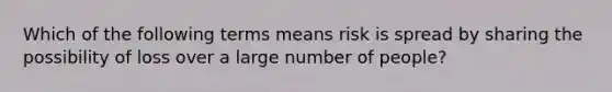 Which of the following terms means risk is spread by sharing the possibility of loss over a large number of people?