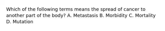 Which of the following terms means the spread of cancer to another part of the body? A. Metastasis B. Morbidity C. Mortality D. Mutation