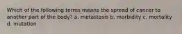 Which of the following terms means the spread of cancer to another part of the body? a. metastasis b. morbidity c. mortality d. mutation