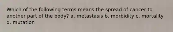 Which of the following terms means the spread of cancer to another part of the body? a. metastasis b. morbidity c. mortality d. mutation