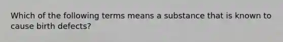 Which of the following terms means a substance that is known to cause birth defects?