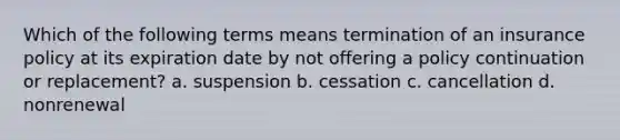 Which of the following terms means termination of an insurance policy at its expiration date by not offering a policy continuation or replacement? a. suspension b. cessation c. cancellation d. nonrenewal