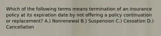 Which of the following terms means termination of an insurance policy at its expiration date by not offering a policy continuation or replacement? A.) Nonrenewal B.) Suspension C.) Cessation D.) Cancellation