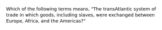 Which of the following terms means, "The transAtlantic system of trade in which goods, including slaves, were exchanged between Europe, Africa, and the Americas?"