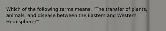 Which of the following terms means, "The transfer of plants, animals, and disease between the Eastern and Western Hemisphere?"