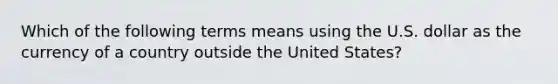 Which of the following terms means using the U.S. dollar as the currency of a country outside the United States?