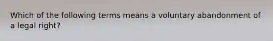 Which of the following terms means a voluntary abandonment of a legal right?