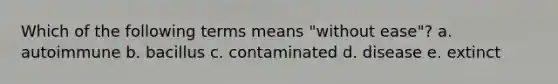 Which of the following terms means "without ease"? a. autoimmune b. bacillus c. contaminated d. disease e. extinct