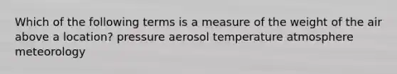 Which of the following terms is a measure of the weight of the air above a location? pressure aerosol temperature atmosphere meteorology