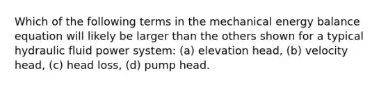 Which of the following terms in the mechanical energy balance equation will likely be larger than the others shown for a typical hydraulic fluid power system: (a) elevation head, (b) velocity head, (c) head loss, (d) pump head.