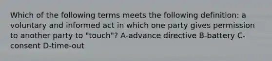 Which of the following terms meets the following definition: a voluntary and informed act in which one party gives permission to another party to "touch"? A-advance directive B-battery C-consent D-time-out