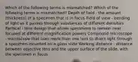 Which of the following terms is mismatched? Which of the following terms is mismatched? Depth of field - the amount (thickness) of a specimen that is in focus Field of view - bending of light as it passes through substances of different densities Parfocal - lens design that allows specimens to remain near focused at different magnification powers Compound microscope - microscope that uses more than one lens to direct light through a specimen mounted on a glass slide Working distance - distance between objective lens and the upper surface of the slide, with the specimen in focus