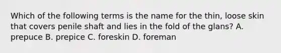 Which of the following terms is the name for the thin, loose skin that covers penile shaft and lies in the fold of the glans? A. prepuce B. prepice C. foreskin D. foreman