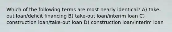 Which of the following terms are most nearly identical? A) take-out loan/deficit financing B) take-out loan/interim loan C) construction loan/take-out loan D) construction loan/interim loan