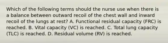 Which of the following terms should the nurse use when there is a balance between outward recoil of the chest wall and inward recoil of the lungs at rest? A. Functional residual capacity (FRC) is reached. B. Vital capacity (VC) is reached. C. Total lung capacity (TLC) is reached. D. Residual volume (RV) is reached.