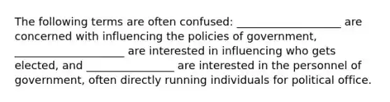 The following terms are often confused: ___________________ are concerned with influencing the policies of government, ____________________ are interested in influencing who gets elected, and ________________ are interested in the personnel of government, often directly running individuals for political office.