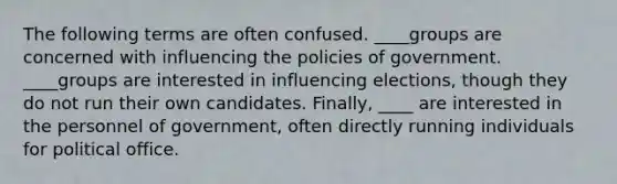 The following terms are often confused. ____groups are concerned with influencing the policies of government. ____groups are interested in influencing elections, though they do not run their own candidates. Finally, ____ are interested in the personnel of government, often directly running individuals for political office.