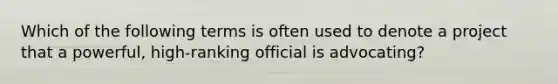 Which of the following terms is often used to denote a project that a powerful, high-ranking official is advocating?