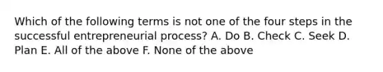 Which of the following terms is not one of the four steps in the successful entrepreneurial process? A. Do B. Check C. Seek D. Plan E. All of the above F. None of the above