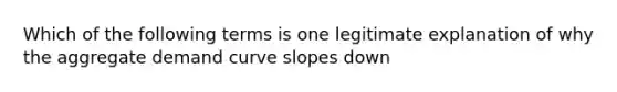 Which of the following terms is one legitimate explanation of why the aggregate demand curve slopes down