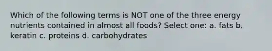 Which of the following terms is NOT one of the three energy nutrients contained in almost all foods? Select one: a. fats b. keratin c. proteins d. carbohydrates