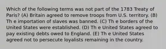 Which of the following terms was not part of the 1783 Treaty of Paris? (A) Britain agreed to remove troops from U.S. territory. (B) Th e importation of slaves was banned. (C) Th e borders of the United States were established. (D) Th e United States agreed to pay existing debts owed to England. (E) Th e United States agreed not to persecute loyalists remaining in the country.