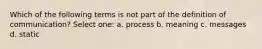 Which of the following terms is not part of the definition of communication? Select one: a. process b. meaning c. messages d. static