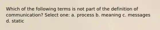 Which of the following terms is not part of the definition of communication? Select one: a. process b. meaning c. messages d. static