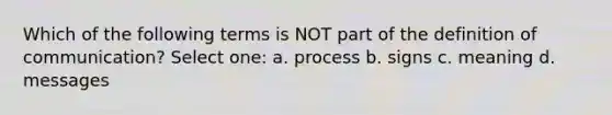 Which of the following terms is NOT part of the definition of communication? Select one: a. process b. signs c. meaning d. messages